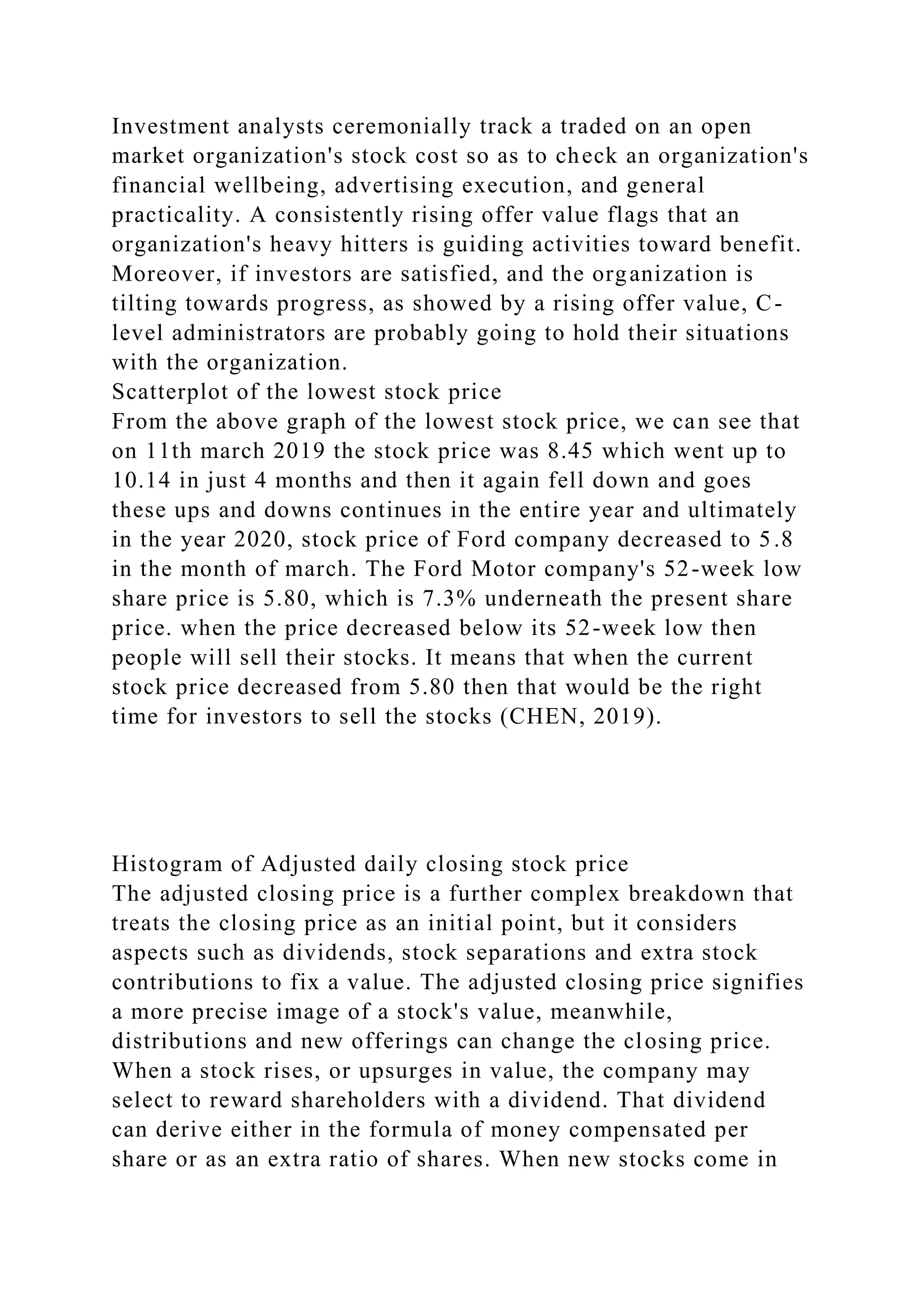 Investment analysts ceremonially track a traded on an open
market organization's stock cost so as to check an organization's
financial wellbeing, advertising execution, and general
practicality. A consistently rising offer value flags that an
organization's heavy hitters is guiding activities toward benefit.
Moreover, if investors are satisfied, and the organization is
tilting towards progress, as showed by a rising offer value, C-
level administrators are probably going to hold their situations
with the organization.
Scatterplot of the lowest stock price
From the above graph of the lowest stock price, we can see that
on 11th march 2019 the stock price was 8.45 which went up to
10.14 in just 4 months and then it again fell down and goes
these ups and downs continues in the entire year and ultimately
in the year 2020, stock price of Ford company decreased to 5.8
in the month of march. The Ford Motor company's 52-week low
share price is 5.80, which is 7.3% underneath the present share
price. when the price decreased below its 52-week low then
people will sell their stocks. It means that when the current
stock price decreased from 5.80 then that would be the right
time for investors to sell the stocks (CHEN, 2019).
Histogram of Adjusted daily closing stock price
The adjusted closing price is a further complex breakdown that
treats the closing price as an initial point, but it considers
aspects such as dividends, stock separations and extra stock
contributions to fix a value. The adjusted closing price signifies
a more precise image of a stock's value, meanwhile,
distributions and new offerings can change the closing price.
When a stock rises, or upsurges in value, the company may
select to reward shareholders with a dividend. That dividend
can derive either in the formula of money compensated per
share or as an extra ratio of shares. When new stocks come in
 