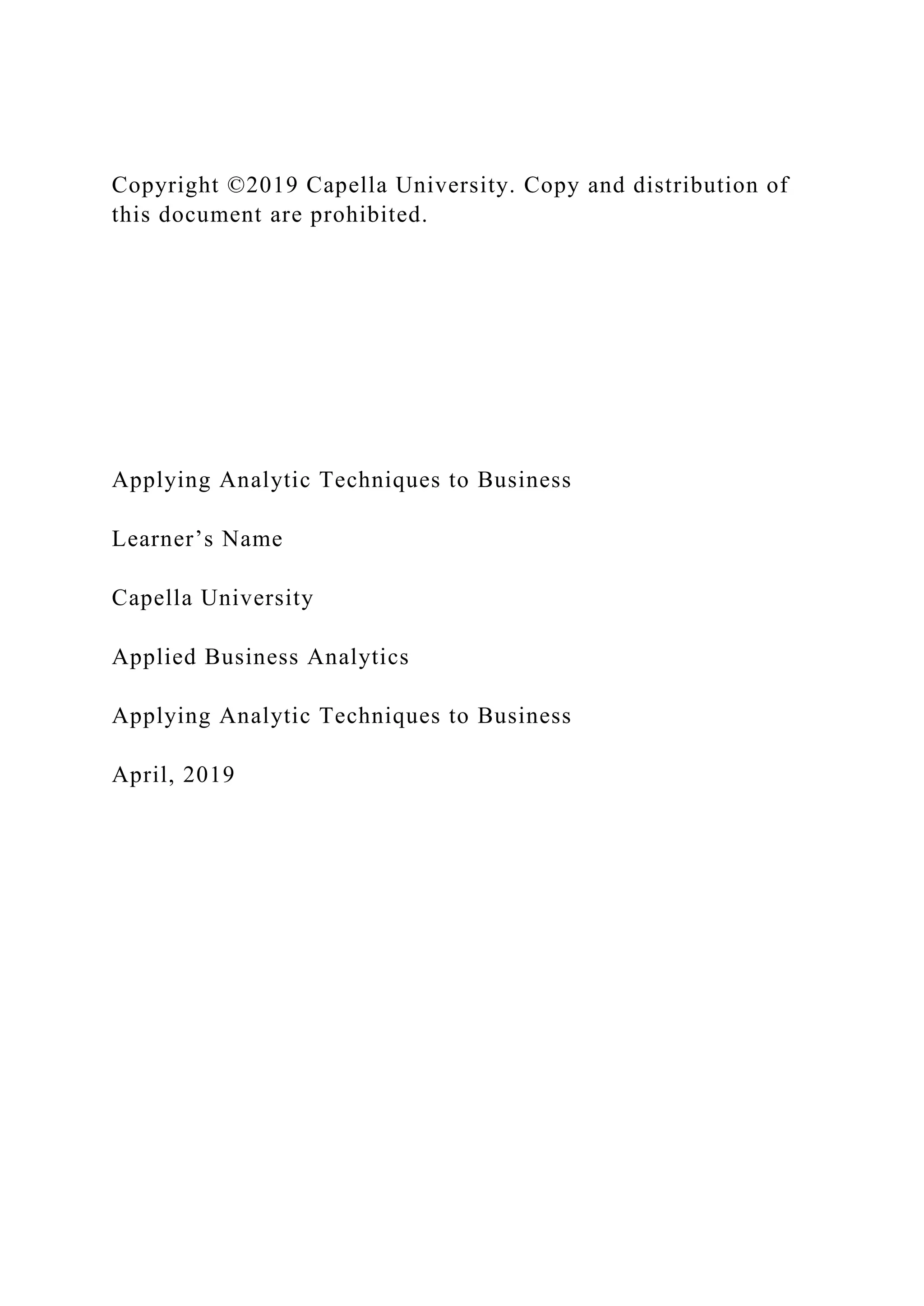 Copyright ©2019 Capella University. Copy and distribution of
this document are prohibited.
Applying Analytic Techniques to Business
Learner’s Name
Capella University
Applied Business Analytics
Applying Analytic Techniques to Business
April, 2019
 
