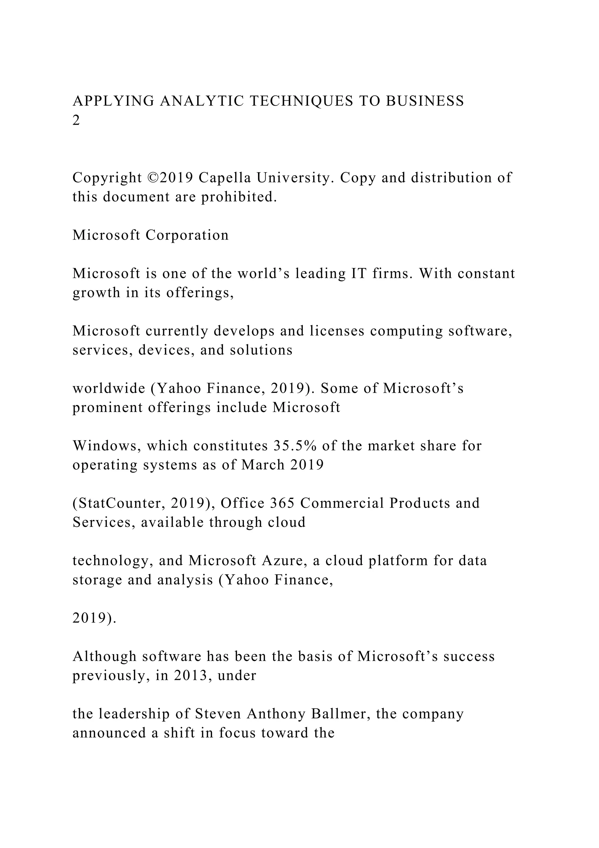 APPLYING ANALYTIC TECHNIQUES TO BUSINESS
2
Copyright ©2019 Capella University. Copy and distribution of
this document are prohibited.
Microsoft Corporation
Microsoft is one of the world’s leading IT firms. With constant
growth in its offerings,
Microsoft currently develops and licenses computing software,
services, devices, and solutions
worldwide (Yahoo Finance, 2019). Some of Microsoft’s
prominent offerings include Microsoft
Windows, which constitutes 35.5% of the market share for
operating systems as of March 2019
(StatCounter, 2019), Office 365 Commercial Products and
Services, available through cloud
technology, and Microsoft Azure, a cloud platform for data
storage and analysis (Yahoo Finance,
2019).
Although software has been the basis of Microsoft’s success
previously, in 2013, under
the leadership of Steven Anthony Ballmer, the company
announced a shift in focus toward the
 