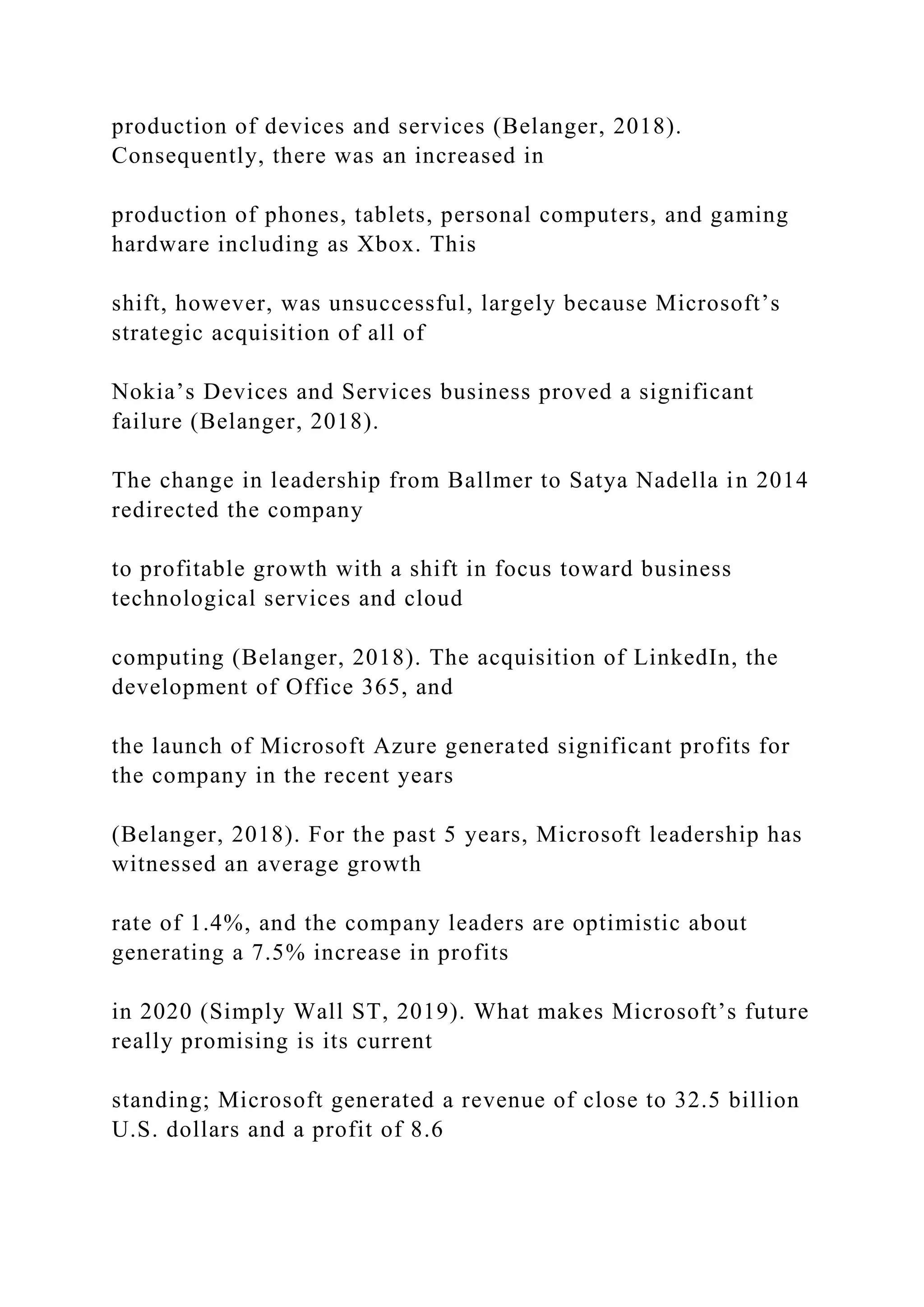 production of devices and services (Belanger, 2018).
Consequently, there was an increased in
production of phones, tablets, personal computers, and gaming
hardware including as Xbox. This
shift, however, was unsuccessful, largely because Microsoft’s
strategic acquisition of all of
Nokia’s Devices and Services business proved a significant
failure (Belanger, 2018).
The change in leadership from Ballmer to Satya Nadella in 2014
redirected the company
to profitable growth with a shift in focus toward business
technological services and cloud
computing (Belanger, 2018). The acquisition of LinkedIn, the
development of Office 365, and
the launch of Microsoft Azure generated significant profits for
the company in the recent years
(Belanger, 2018). For the past 5 years, Microsoft leadership has
witnessed an average growth
rate of 1.4%, and the company leaders are optimistic about
generating a 7.5% increase in profits
in 2020 (Simply Wall ST, 2019). What makes Microsoft’s future
really promising is its current
standing; Microsoft generated a revenue of close to 32.5 billion
U.S. dollars and a profit of 8.6
 