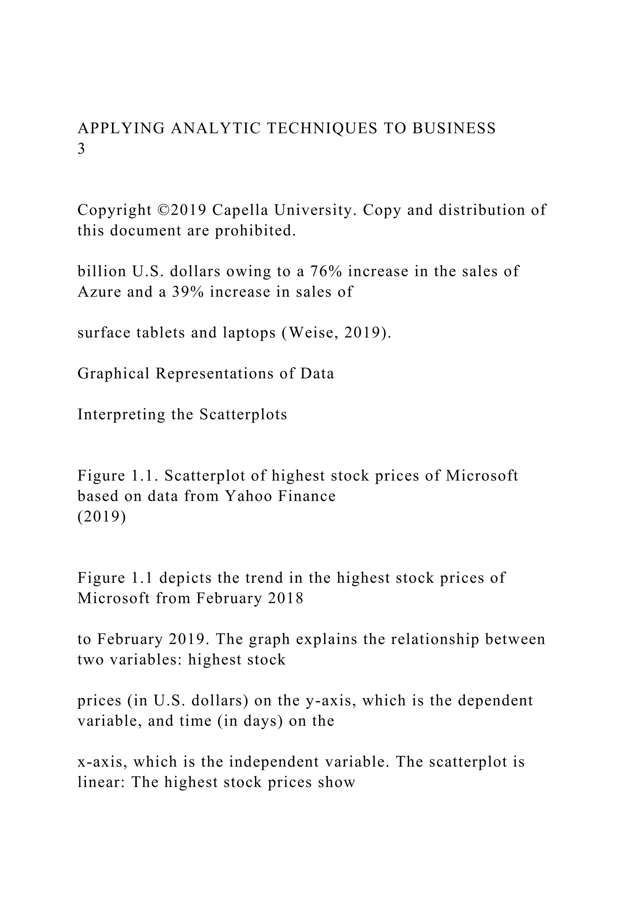 APPLYING ANALYTIC TECHNIQUES TO BUSINESS
3
Copyright ©2019 Capella University. Copy and distribution of
this document are prohibited.
billion U.S. dollars owing to a 76% increase in the sales of
Azure and a 39% increase in sales of
surface tablets and laptops (Weise, 2019).
Graphical Representations of Data
Interpreting the Scatterplots
Figure 1.1. Scatterplot of highest stock prices of Microsoft
based on data from Yahoo Finance
(2019)
Figure 1.1 depicts the trend in the highest stock prices of
Microsoft from February 2018
to February 2019. The graph explains the relationship between
two variables: highest stock
prices (in U.S. dollars) on the y-axis, which is the dependent
variable, and time (in days) on the
x-axis, which is the independent variable. The scatterplot is
linear: The highest stock prices show
 
