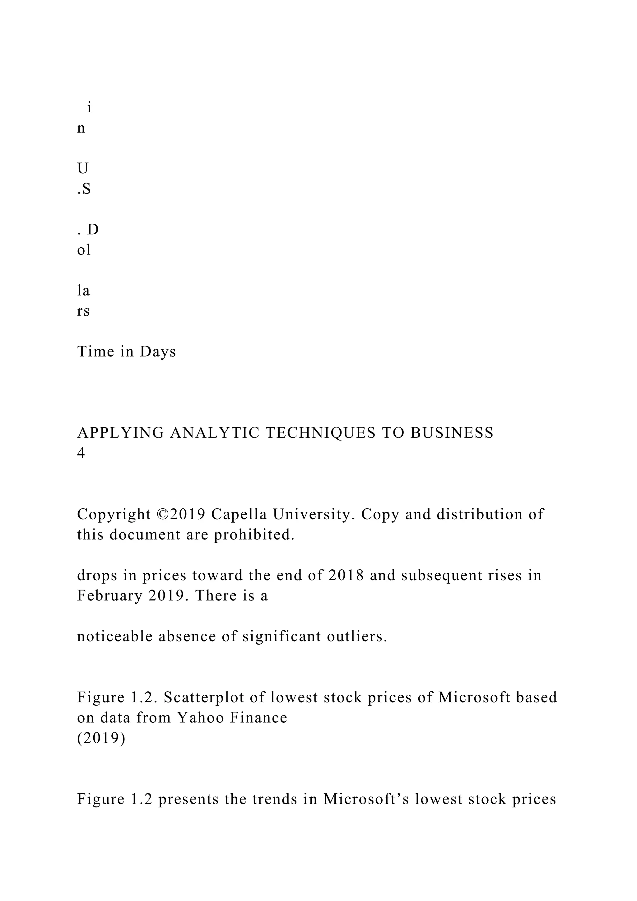 i
n
U
.S
. D
ol
la
rs
Time in Days
APPLYING ANALYTIC TECHNIQUES TO BUSINESS
4
Copyright ©2019 Capella University. Copy and distribution of
this document are prohibited.
drops in prices toward the end of 2018 and subsequent rises in
February 2019. There is a
noticeable absence of significant outliers.
Figure 1.2. Scatterplot of lowest stock prices of Microsoft based
on data from Yahoo Finance
(2019)
Figure 1.2 presents the trends in Microsoft’s lowest stock prices
 