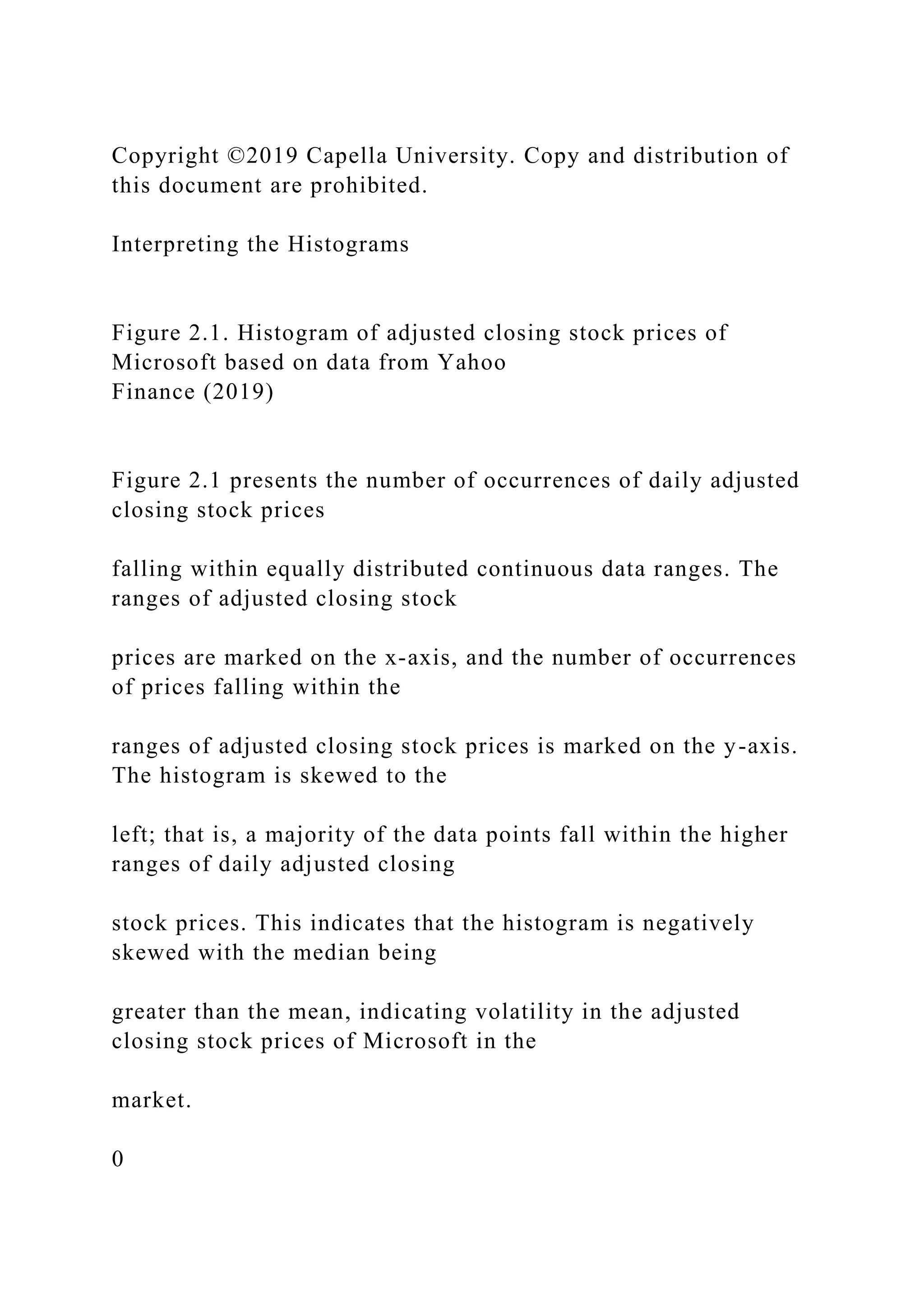 Copyright ©2019 Capella University. Copy and distribution of
this document are prohibited.
Interpreting the Histograms
Figure 2.1. Histogram of adjusted closing stock prices of
Microsoft based on data from Yahoo
Finance (2019)
Figure 2.1 presents the number of occurrences of daily adjusted
closing stock prices
falling within equally distributed continuous data ranges. The
ranges of adjusted closing stock
prices are marked on the x-axis, and the number of occurrences
of prices falling within the
ranges of adjusted closing stock prices is marked on the y-axis.
The histogram is skewed to the
left; that is, a majority of the data points fall within the higher
ranges of daily adjusted closing
stock prices. This indicates that the histogram is negatively
skewed with the median being
greater than the mean, indicating volatility in the adjusted
closing stock prices of Microsoft in the
market.
0
 