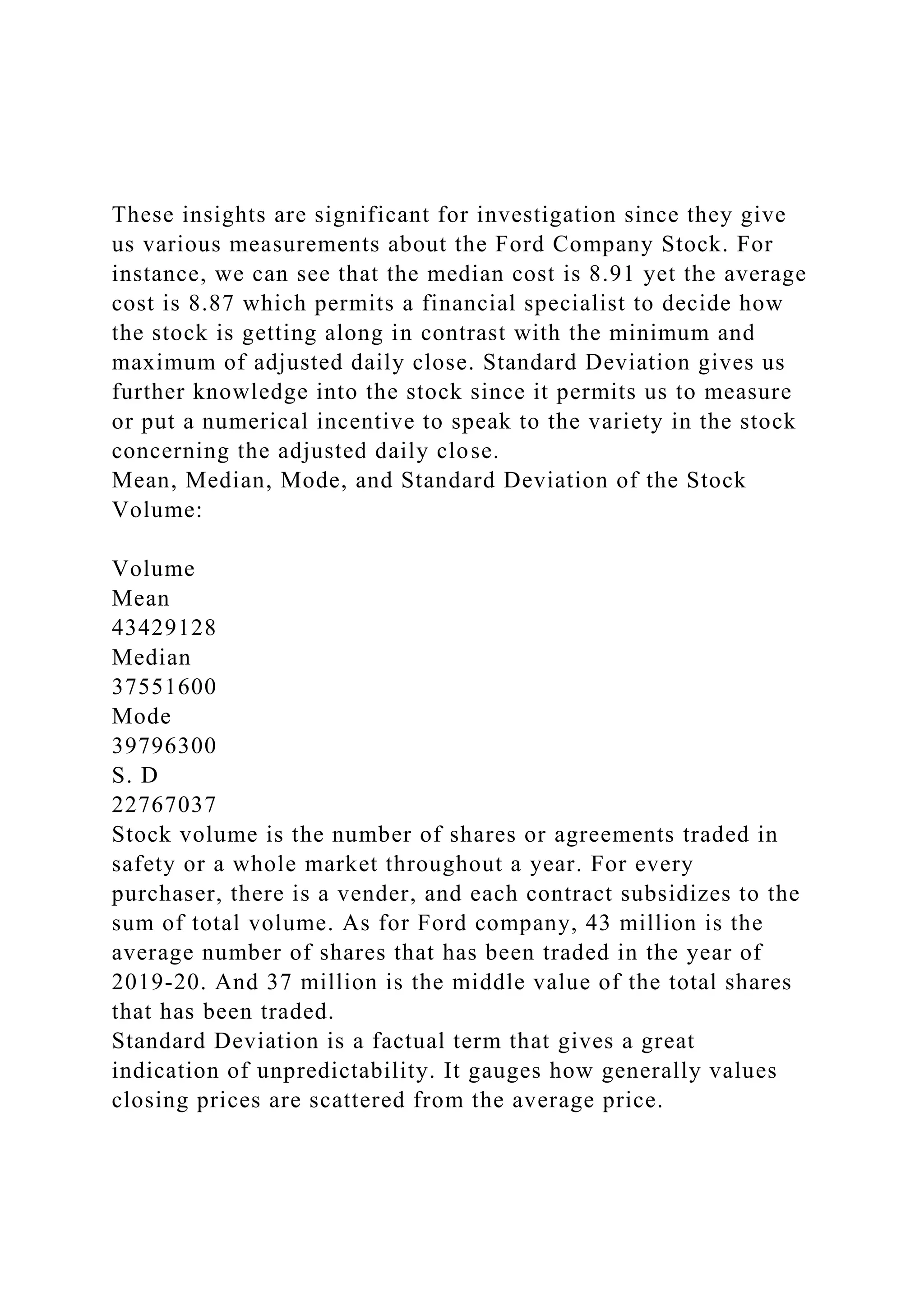 These insights are significant for investigation since they give
us various measurements about the Ford Company Stock. For
instance, we can see that the median cost is 8.91 yet the average
cost is 8.87 which permits a financial specialist to decide how
the stock is getting along in contrast with the minimum and
maximum of adjusted daily close. Standard Deviation gives us
further knowledge into the stock since it permits us to measure
or put a numerical incentive to speak to the variety in the stock
concerning the adjusted daily close.
Mean, Median, Mode, and Standard Deviation of the Stock
Volume:
Volume
Mean
43429128
Median
37551600
Mode
39796300
S. D
22767037
Stock volume is the number of shares or agreements traded in
safety or a whole market throughout a year. For every
purchaser, there is a vender, and each contract subsidizes to the
sum of total volume. As for Ford company, 43 million is the
average number of shares that has been traded in the year of
2019-20. And 37 million is the middle value of the total shares
that has been traded.
Standard Deviation is a factual term that gives a great
indication of unpredictability. It gauges how generally values
closing prices are scattered from the average price.
 
