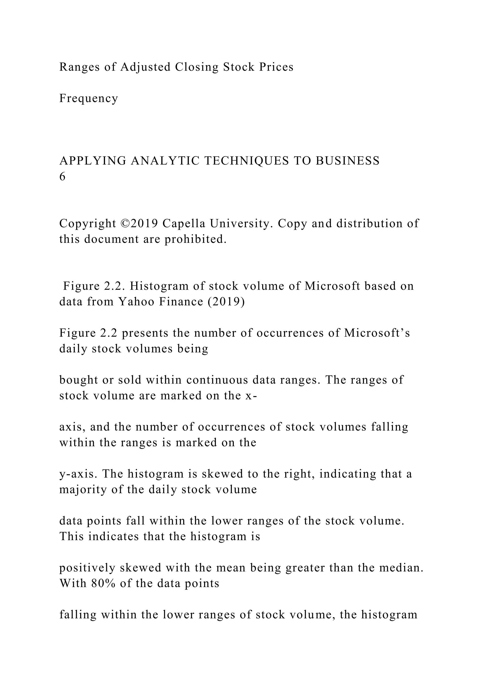 Ranges of Adjusted Closing Stock Prices
Frequency
APPLYING ANALYTIC TECHNIQUES TO BUSINESS
6
Copyright ©2019 Capella University. Copy and distribution of
this document are prohibited.
Figure 2.2. Histogram of stock volume of Microsoft based on
data from Yahoo Finance (2019)
Figure 2.2 presents the number of occurrences of Microsoft’s
daily stock volumes being
bought or sold within continuous data ranges. The ranges of
stock volume are marked on the x-
axis, and the number of occurrences of stock volumes falling
within the ranges is marked on the
y-axis. The histogram is skewed to the right, indicating that a
majority of the daily stock volume
data points fall within the lower ranges of the stock volume.
This indicates that the histogram is
positively skewed with the mean being greater than the median.
With 80% of the data points
falling within the lower ranges of stock volume, the histogram
 