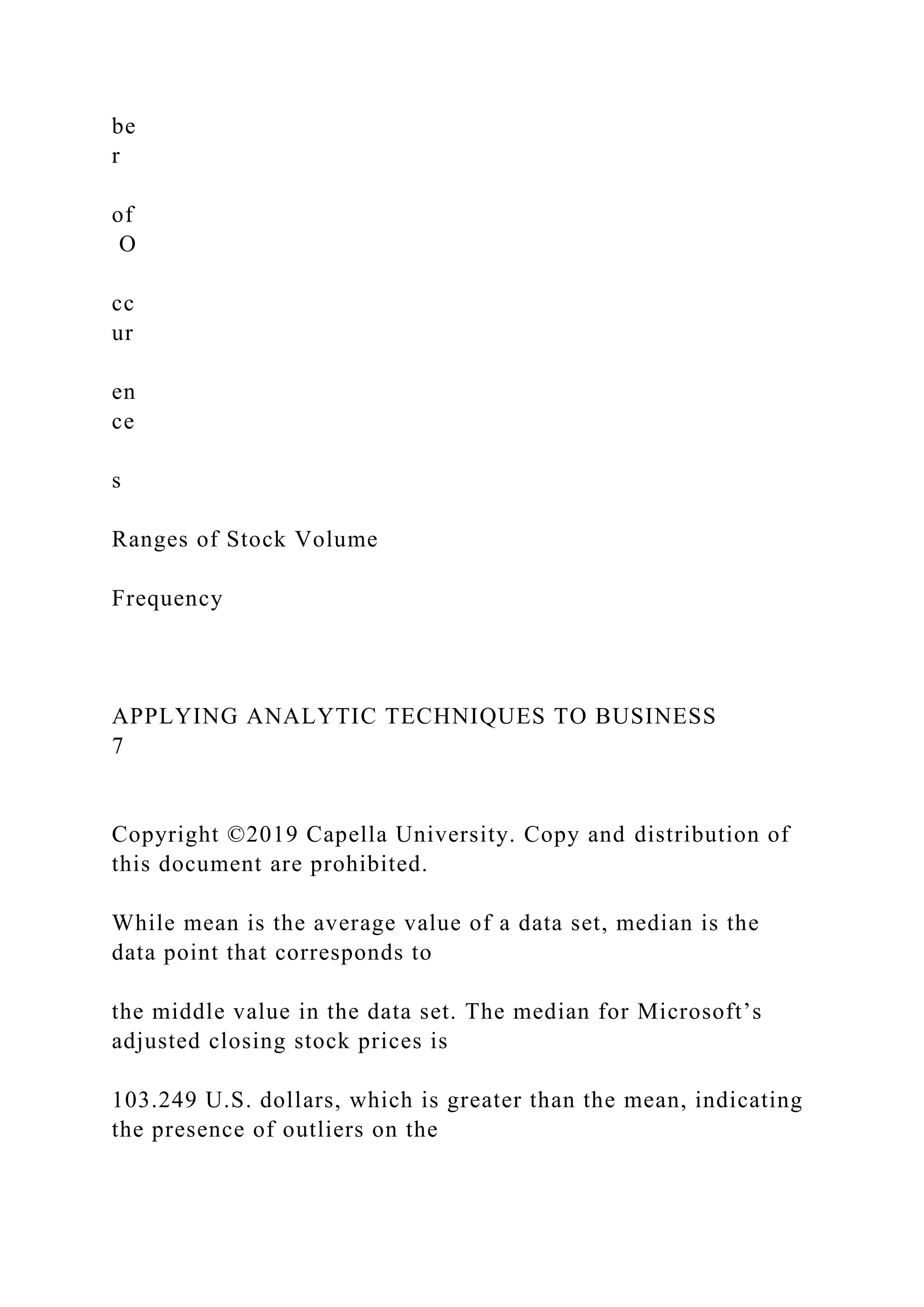 be
r
of
O
cc
ur
en
ce
s
Ranges of Stock Volume
Frequency
APPLYING ANALYTIC TECHNIQUES TO BUSINESS
7
Copyright ©2019 Capella University. Copy and distribution of
this document are prohibited.
While mean is the average value of a data set, median is the
data point that corresponds to
the middle value in the data set. The median for Microsoft’s
adjusted closing stock prices is
103.249 U.S. dollars, which is greater than the mean, indicating
the presence of outliers on the
 