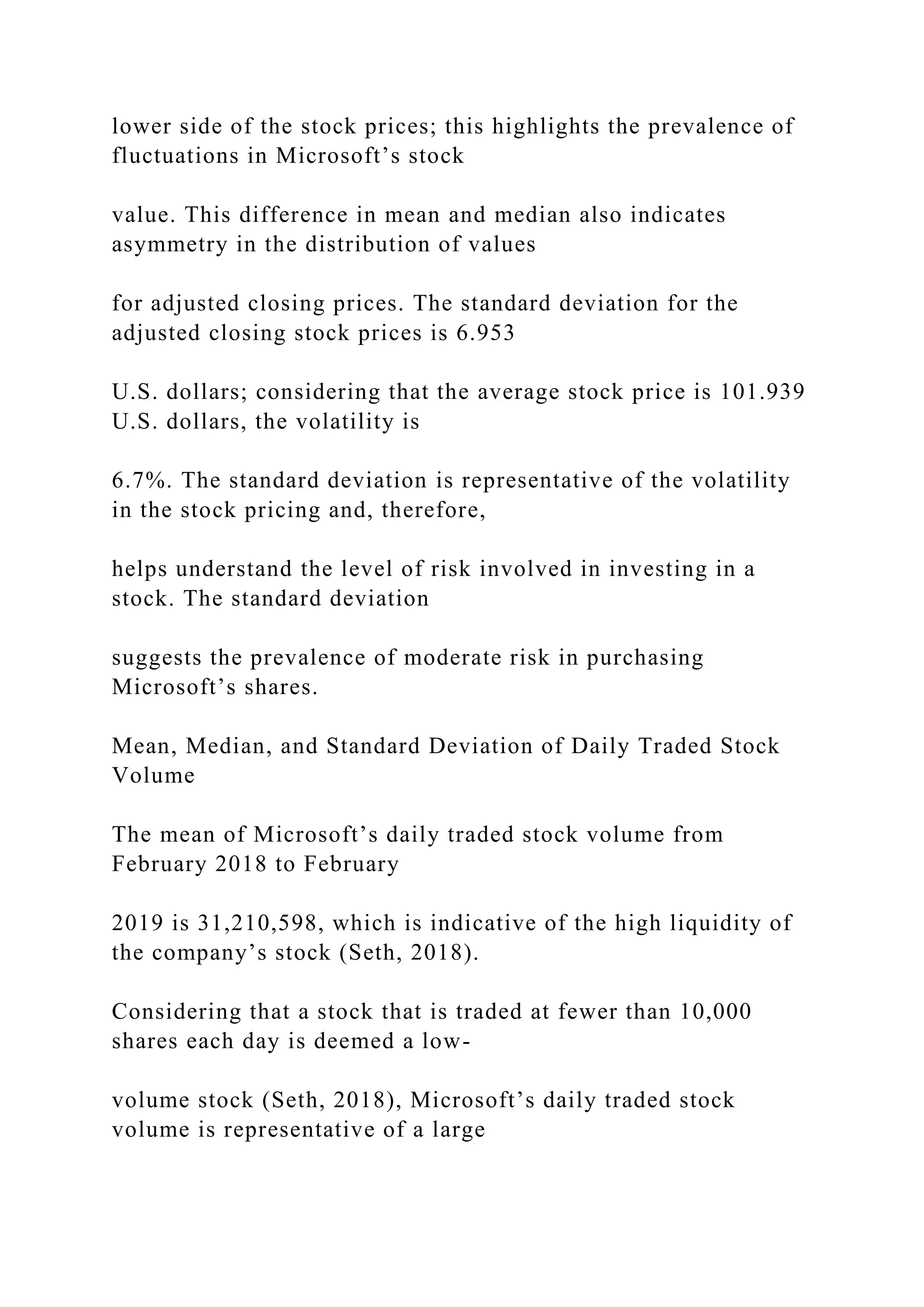 lower side of the stock prices; this highlights the prevalence of
fluctuations in Microsoft’s stock
value. This difference in mean and median also indicates
asymmetry in the distribution of values
for adjusted closing prices. The standard deviation for the
adjusted closing stock prices is 6.953
U.S. dollars; considering that the average stock price is 101.939
U.S. dollars, the volatility is
6.7%. The standard deviation is representative of the volatility
in the stock pricing and, therefore,
helps understand the level of risk involved in investing in a
stock. The standard deviation
suggests the prevalence of moderate risk in purchasing
Microsoft’s shares.
Mean, Median, and Standard Deviation of Daily Traded Stock
Volume
The mean of Microsoft’s daily traded stock volume from
February 2018 to February
2019 is 31,210,598, which is indicative of the high liquidity of
the company’s stock (Seth, 2018).
Considering that a stock that is traded at fewer than 10,000
shares each day is deemed a low-
volume stock (Seth, 2018), Microsoft’s daily traded stock
volume is representative of a large
 