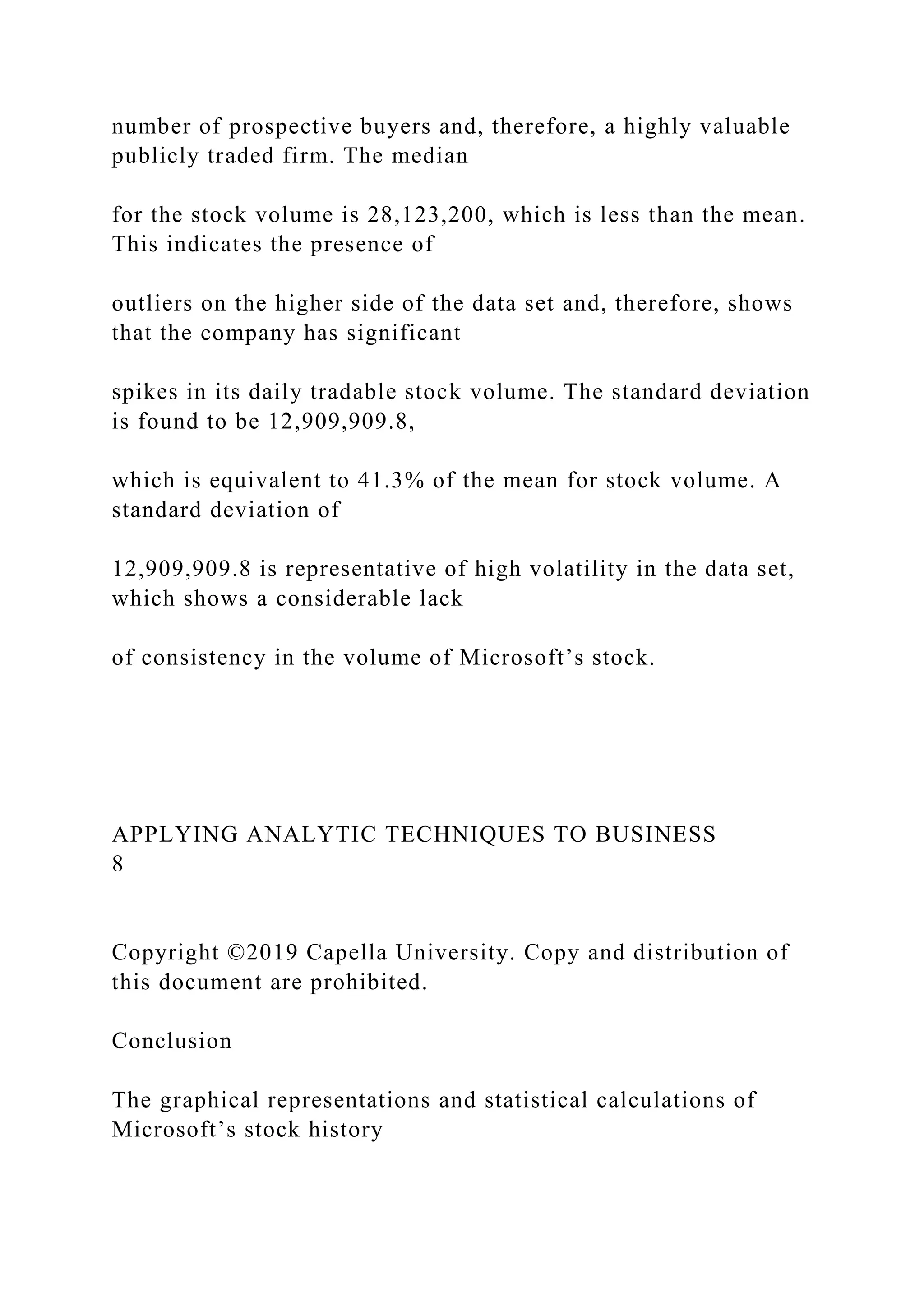 number of prospective buyers and, therefore, a highly valuable
publicly traded firm. The median
for the stock volume is 28,123,200, which is less than the mean.
This indicates the presence of
outliers on the higher side of the data set and, therefore, shows
that the company has significant
spikes in its daily tradable stock volume. The standard deviation
is found to be 12,909,909.8,
which is equivalent to 41.3% of the mean for stock volume. A
standard deviation of
12,909,909.8 is representative of high volatility in the data set,
which shows a considerable lack
of consistency in the volume of Microsoft’s stock.
APPLYING ANALYTIC TECHNIQUES TO BUSINESS
8
Copyright ©2019 Capella University. Copy and distribution of
this document are prohibited.
Conclusion
The graphical representations and statistical calculations of
Microsoft’s stock history
 