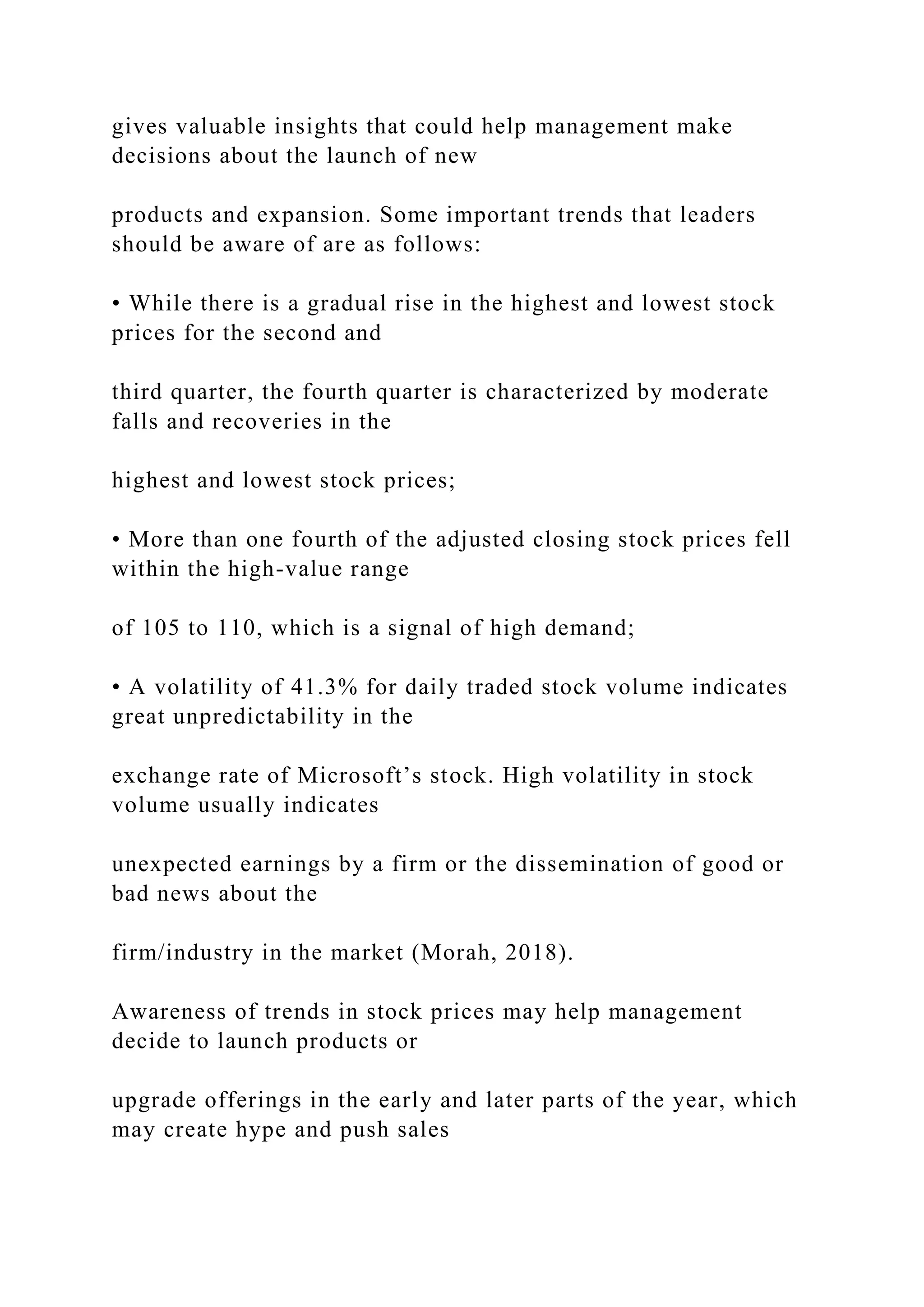 gives valuable insights that could help management make
decisions about the launch of new
products and expansion. Some important trends that leaders
should be aware of are as follows:
• While there is a gradual rise in the highest and lowest stock
prices for the second and
third quarter, the fourth quarter is characterized by moderate
falls and recoveries in the
highest and lowest stock prices;
• More than one fourth of the adjusted closing stock prices fell
within the high-value range
of 105 to 110, which is a signal of high demand;
• A volatility of 41.3% for daily traded stock volume indicates
great unpredictability in the
exchange rate of Microsoft’s stock. High volatility in stock
volume usually indicates
unexpected earnings by a firm or the dissemination of good or
bad news about the
firm/industry in the market (Morah, 2018).
Awareness of trends in stock prices may help management
decide to launch products or
upgrade offerings in the early and later parts of the year, which
may create hype and push sales
 