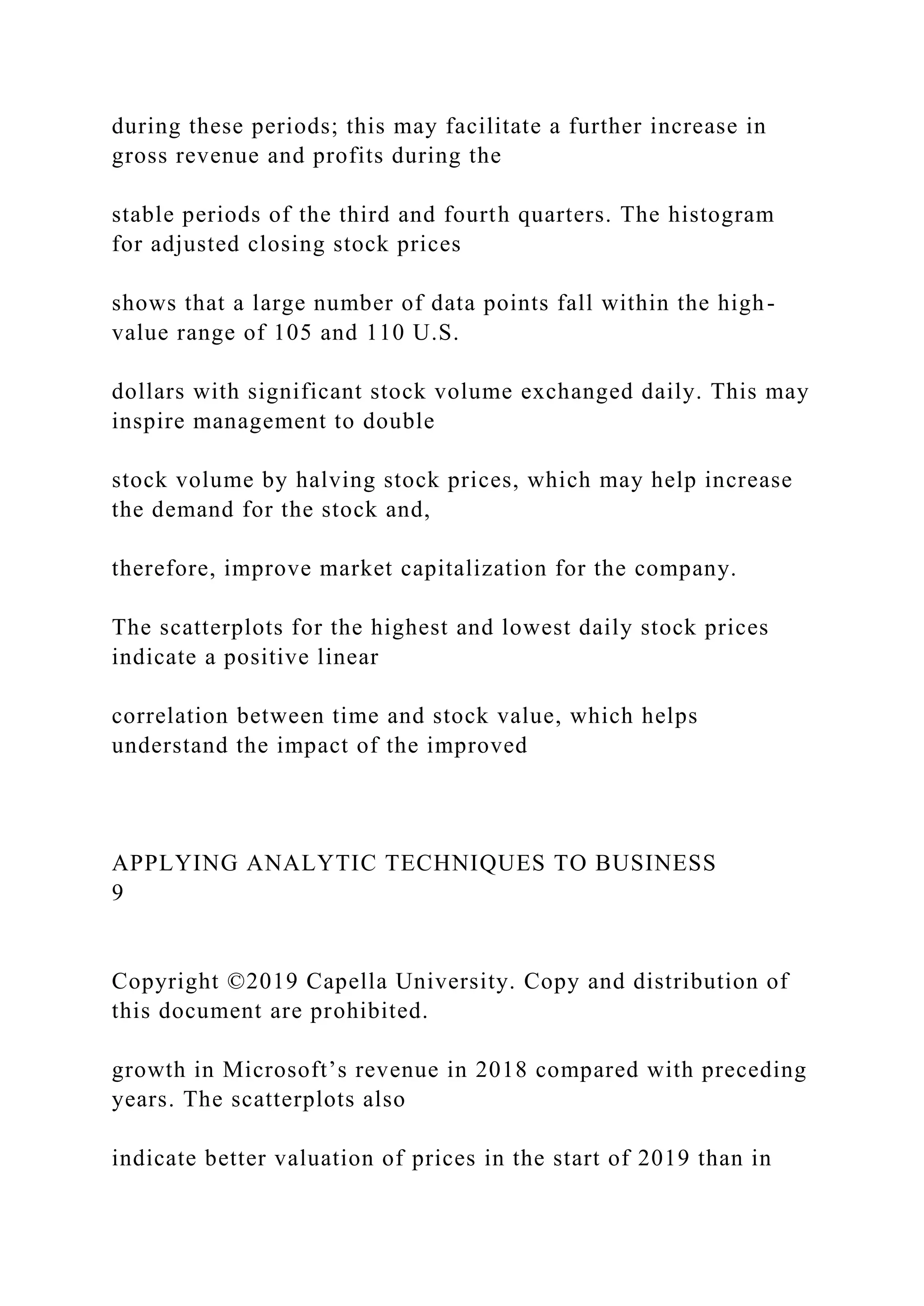 during these periods; this may facilitate a further increase in
gross revenue and profits during the
stable periods of the third and fourth quarters. The histogram
for adjusted closing stock prices
shows that a large number of data points fall within the high-
value range of 105 and 110 U.S.
dollars with significant stock volume exchanged daily. This may
inspire management to double
stock volume by halving stock prices, which may help increase
the demand for the stock and,
therefore, improve market capitalization for the company.
The scatterplots for the highest and lowest daily stock prices
indicate a positive linear
correlation between time and stock value, which helps
understand the impact of the improved
APPLYING ANALYTIC TECHNIQUES TO BUSINESS
9
Copyright ©2019 Capella University. Copy and distribution of
this document are prohibited.
growth in Microsoft’s revenue in 2018 compared with preceding
years. The scatterplots also
indicate better valuation of prices in the start of 2019 than in
 