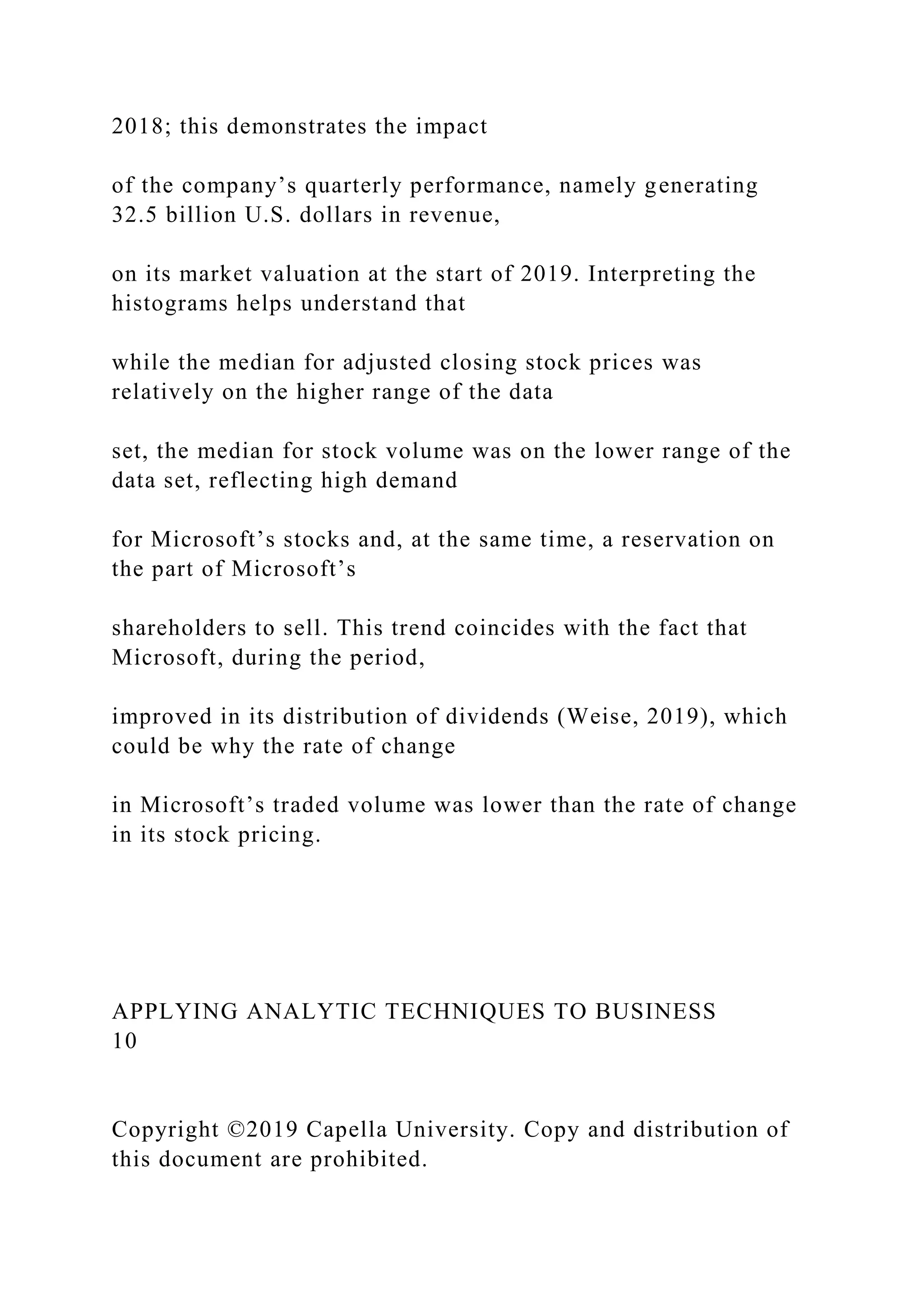 2018; this demonstrates the impact
of the company’s quarterly performance, namely generating
32.5 billion U.S. dollars in revenue,
on its market valuation at the start of 2019. Interpreting the
histograms helps understand that
while the median for adjusted closing stock prices was
relatively on the higher range of the data
set, the median for stock volume was on the lower range of the
data set, reflecting high demand
for Microsoft’s stocks and, at the same time, a reservation on
the part of Microsoft’s
shareholders to sell. This trend coincides with the fact that
Microsoft, during the period,
improved in its distribution of dividends (Weise, 2019), which
could be why the rate of change
in Microsoft’s traded volume was lower than the rate of change
in its stock pricing.
APPLYING ANALYTIC TECHNIQUES TO BUSINESS
10
Copyright ©2019 Capella University. Copy and distribution of
this document are prohibited.
 