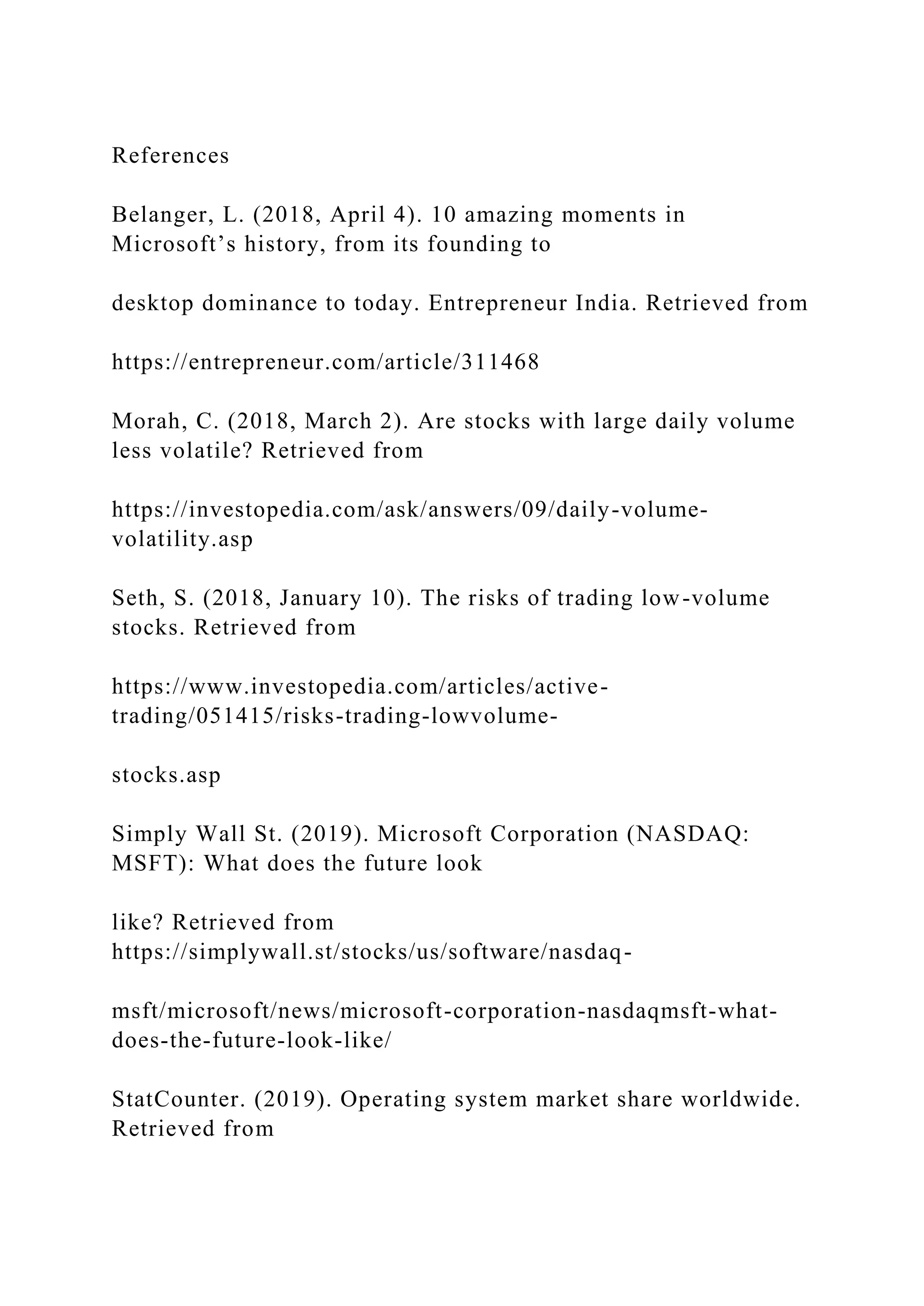References
Belanger, L. (2018, April 4). 10 amazing moments in
Microsoft’s history, from its founding to
desktop dominance to today. Entrepreneur India. Retrieved from
https://entrepreneur.com/article/311468
Morah, C. (2018, March 2). Are stocks with large daily volume
less volatile? Retrieved from
https://investopedia.com/ask/answers/09/daily-volume-
volatility.asp
Seth, S. (2018, January 10). The risks of trading low-volume
stocks. Retrieved from
https://www.investopedia.com/articles/active-
trading/051415/risks-trading-lowvolume-
stocks.asp
Simply Wall St. (2019). Microsoft Corporation (NASDAQ:
MSFT): What does the future look
like? Retrieved from
https://simplywall.st/stocks/us/software/nasdaq-
msft/microsoft/news/microsoft-corporation-nasdaqmsft-what-
does-the-future-look-like/
StatCounter. (2019). Operating system market share worldwide.
Retrieved from
 