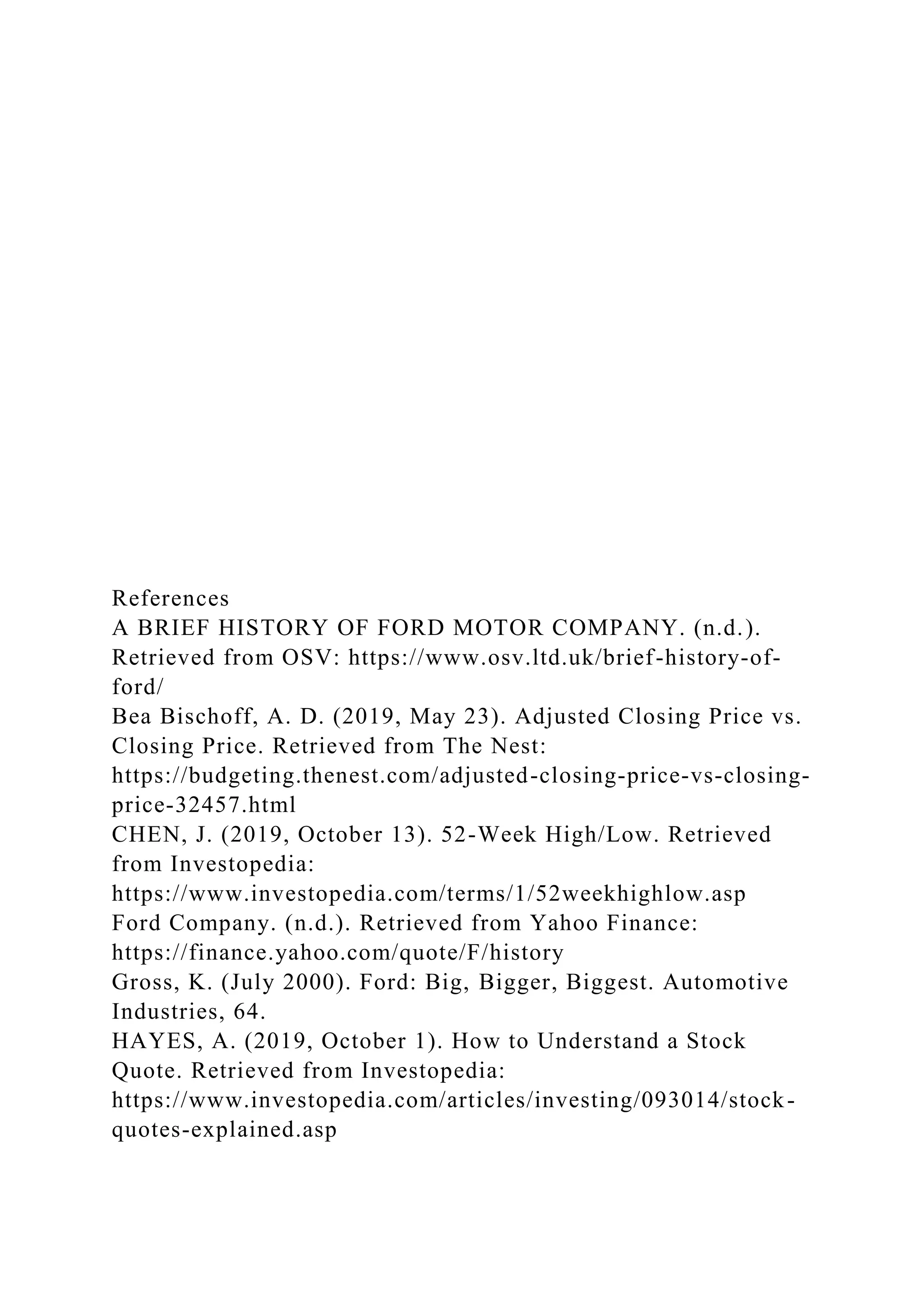 References
A BRIEF HISTORY OF FORD MOTOR COMPANY. (n.d.).
Retrieved from OSV: https://www.osv.ltd.uk/brief-history-of-
ford/
Bea Bischoff, A. D. (2019, May 23). Adjusted Closing Price vs.
Closing Price. Retrieved from The Nest:
https://budgeting.thenest.com/adjusted-closing-price-vs-closing-
price-32457.html
CHEN, J. (2019, October 13). 52-Week High/Low. Retrieved
from Investopedia:
https://www.investopedia.com/terms/1/52weekhighlow.asp
Ford Company. (n.d.). Retrieved from Yahoo Finance:
https://finance.yahoo.com/quote/F/history
Gross, K. (July 2000). Ford: Big, Bigger, Biggest. Automotive
Industries, 64.
HAYES, A. (2019, October 1). How to Understand a Stock
Quote. Retrieved from Investopedia:
https://www.investopedia.com/articles/investing/093014/stock-
quotes-explained.asp
 