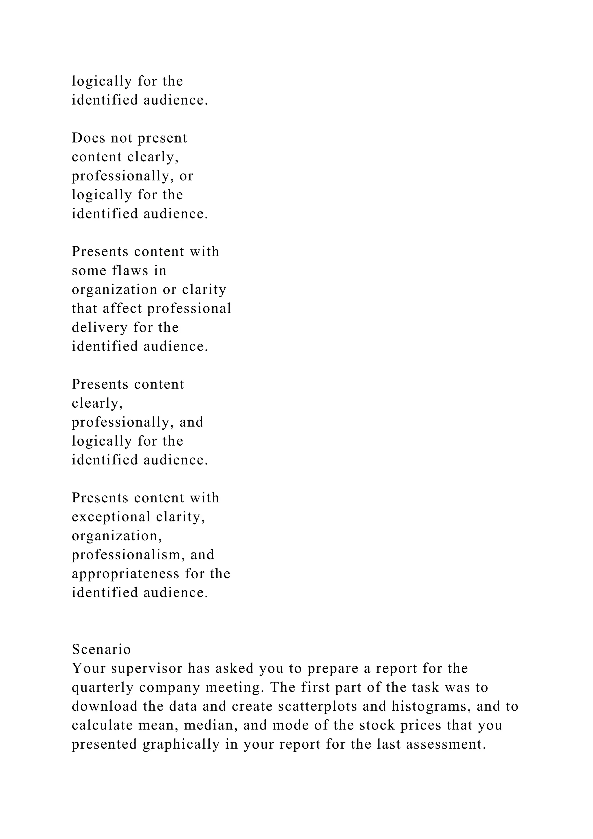 logically for the
identified audience.
Does not present
content clearly,
professionally, or
logically for the
identified audience.
Presents content with
some flaws in
organization or clarity
that affect professional
delivery for the
identified audience.
Presents content
clearly,
professionally, and
logically for the
identified audience.
Presents content with
exceptional clarity,
organization,
professionalism, and
appropriateness for the
identified audience.
Scenario
Your supervisor has asked you to prepare a report for the
quarterly company meeting. The first part of the task was to
download the data and create scatterplots and histograms, and to
calculate mean, median, and mode of the stock prices that you
presented graphically in your report for the last assessment.
 