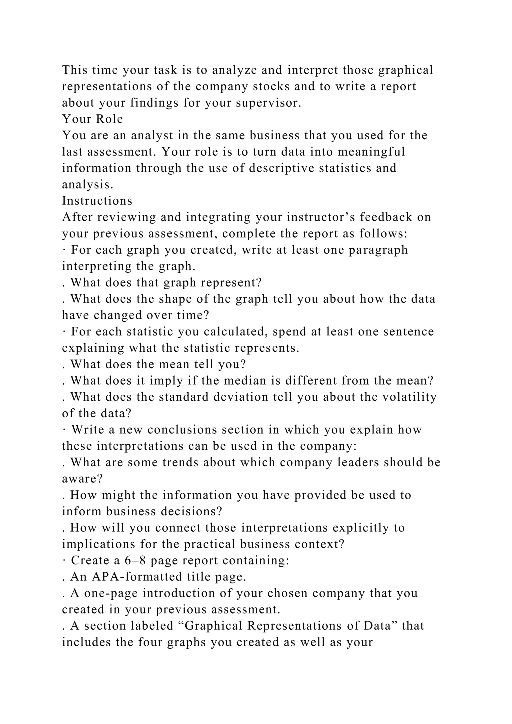 This time your task is to analyze and interpret those graphical
representations of the company stocks and to write a report
about your findings for your supervisor.
Your Role
You are an analyst in the same business that you used for the
last assessment. Your role is to turn data into meaningful
information through the use of descriptive statistics and
analysis.
Instructions
After reviewing and integrating your instructor’s feedback on
your previous assessment, complete the report as follows:
· For each graph you created, write at least one paragraph
interpreting the graph.
. What does that graph represent?
. What does the shape of the graph tell you about how the data
have changed over time?
· For each statistic you calculated, spend at least one sentence
explaining what the statistic represents.
. What does the mean tell you?
. What does it imply if the median is different from the mean?
. What does the standard deviation tell you about the volatility
of the data?
· Write a new conclusions section in which you explain how
these interpretations can be used in the company:
. What are some trends about which company leaders should be
aware?
. How might the information you have provided be used to
inform business decisions?
. How will you connect those interpretations explicitly to
implications for the practical business context?
· Create a 6–8 page report containing:
. An APA-formatted title page.
. A one-page introduction of your chosen company that you
created in your previous assessment.
. A section labeled “Graphical Representations of Data” that
includes the four graphs you created as well as your
 