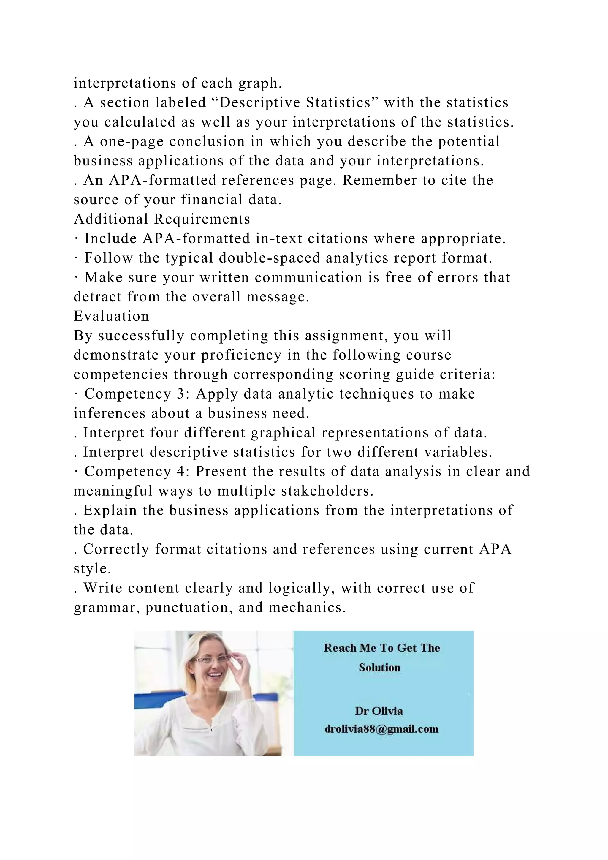 interpretations of each graph.
. A section labeled “Descriptive Statistics” with the statistics
you calculated as well as your interpretations of the statistics.
. A one-page conclusion in which you describe the potential
business applications of the data and your interpretations.
. An APA-formatted references page. Remember to cite the
source of your financial data.
Additional Requirements
· Include APA-formatted in-text citations where appropriate.
· Follow the typical double-spaced analytics report format.
· Make sure your written communication is free of errors that
detract from the overall message.
Evaluation
By successfully completing this assignment, you will
demonstrate your proficiency in the following course
competencies through corresponding scoring guide criteria:
· Competency 3: Apply data analytic techniques to make
inferences about a business need.
. Interpret four different graphical representations of data.
. Interpret descriptive statistics for two different variables.
· Competency 4: Present the results of data analysis in clear and
meaningful ways to multiple stakeholders.
. Explain the business applications from the interpretations of
the data.
. Correctly format citations and references using current APA
style.
. Write content clearly and logically, with correct use of
grammar, punctuation, and mechanics.
 
