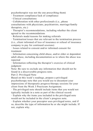 psychotherapist was not the one prescribing them)
· Treatment compliance/lack of compliance
· Clinical consultations
· Collaboration with other professionals (i.e., phone
consultations with physicians, psychiatrists, marriage/family
therapists, etc.)
· Therapist’s recommendations, including whether the client
agreed to the recommendations
· Referrals made/reasons for making referrals
· Termination/issues that are relevant to the termination process
(i.e., client informed of loss of insurance or refusal of insurance
company to pay for continued sessions)
· Issues related to consent and/or informed consent for
treatment
· Information concerning child abuse, and/or elder or dependent
adult abuse, including documentation as to where the abuse was
reported
· Information reflecting the therapist’s exercise of clinical
judgment
Note: Be sure to exclude any information that should not be
found in a discoverable progress note.
Part 2: Privileged Note
Based on this week’s readings, prepare a privileged
psychotherapy note that you would use to document your
impressions of therapeutic progress/therapy sessions for your
client from the Week 3 Practicum Assignment.
· The privileged note should include items that you would not
typically include in a note as part of the clinical record.
· Explain why the items you included in the privileged note
would not be included in the client’s progress note.
· Explain whether your preceptor uses privileged notes, and if
so, describe the type of information he or she might include. If
not, explain why.
 
