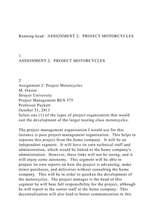 Running head: ASSIGNMENT 2: PROJECT MOTORCYCLES
1
ASSIGNMENT 2: PROJECT MOTORCYCLES
2
Assignment 2: Project Motorcycles
M. Owens
Strayer University
Project Management BUS 375
Professor Puckett
October 31, 2013
Select one (1) of the types of project organization that would
suit the development of the larger touring class motorcycles.
The project management organization I would use for this
instance is pure project management organization. This helps to
separate this project from the home company. It will be an
independent segment. It will have its own technical staff and
administration, which would be linked to the home company's
administration. However, these links will not be strong, and it
will enjoy some autonomy. This segment will be able to
prepare its own reports on how the project is advancing, make
minor purchases, and deliveries without consulting the home
company. This will be in order to quicken the development of
the motorcycles. The project manager is the head of this
segment he will bear full responsibility for the project, although
he will report to the senior staff at the home company. This
decentralization will also lead to better communication in this
 