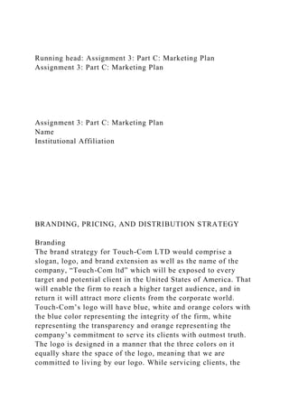 Running head: Assignment 3: Part C: Marketing Plan
Assignment 3: Part C: Marketing Plan
Assignment 3: Part C: Marketing Plan
Name
Institutional Affiliation
BRANDING, PRICING, AND DISTRIBUTION STRATEGY
Branding
The brand strategy for Touch-Com LTD would comprise a
slogan, logo, and brand extension as well as the name of the
company, “Touch-Com ltd” which will be exposed to every
target and potential client in the United States of America. That
will enable the firm to reach a higher target audience, and in
return it will attract more clients from the corporate world.
Touch-Com’s logo will have blue, white and orange colors with
the blue color representing the integrity of the firm, white
representing the transparency and orange representing the
company’s commitment to serve its clients with outmost truth.
The logo is designed in a manner that the three colors on it
equally share the space of the logo, meaning that we are
committed to living by our logo. While servicing clients, the
 