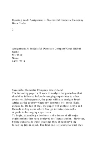 Running head: Assignment 3: Successful Domestic Company
Goes Global 1
2
Assignment 3: Successful Domestic Company Goes Global
Name
MGT510
Name
09/01/2014
Successful Domestic Company Goes Global
The following paper will seek to analyze the procedure that
should be followed before leveraging expatriates to other
countries. Subsequently, the paper will also analyze South
Africa as the country where my company will most likely
expand to. On top of that, the paper will explore Kenya and
Rwanda as key areas where foreign investors triumphs.
A guide to leveraging expatriates
To begin, expanding a business is the dream of all major
organizations that have achieved self-actualization. However,
before expatriates travel oversees they should have the
following tips in mind. The first one is sticking to what they
 