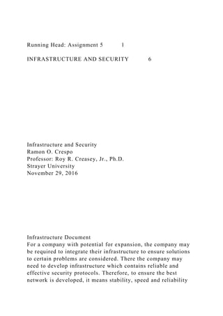 Running Head: Assignment 5 1
INFRASTRUCTURE AND SECURITY 6
Infrastructure and Security
Ramon O. Crespo
Professor: Roy R. Creasey, Jr., Ph.D.
Strayer University
November 29, 2016
Infrastructure Document
For a company with potential for expansion, the company may
be required to integrate their infrastructure to ensure solutions
to certain problems are considered. There the company may
need to develop infrastructure which contains reliable and
effective security protocols. Therefore, to ensure the best
network is developed, it means stability, speed and reliability
 