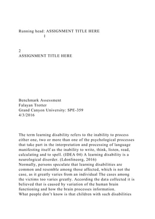 Running head: ASSIGNMENT TITLE HERE
1
2
ASSIGNMENT TITLE HERE
Benchmark Assessment
Falayan Trotter
Grand Canyon University: SPE-359
4/3/2016
The term learning disability refers to the inability to process
either one, two or more than one of the psychological processes
that take part in the interpretation and processing of language
manifesting itself as the inability to write, think, listen, read,
calculating and to spell. (IDEA 04) A learning disability is a
neurological disorder. (Ldonlineorg, 2016)
Normally, persons speculate that learning disabilities are
common and resemble among those affected, which is not the
case, as it greatly varies from an individual The cases among
the victims too varies greatly. According the data collected it is
believed that is caused by variation of the human brain
functioning and how the brain processes information.
What people don’t know is that children with such disabilities
 