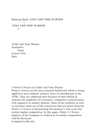 Running Head: AT&T AND TIME WARNER
1
AT&T AND TIME WARNER
2
AT&T and Time Warner
Institution
Name
Course Title
Date
5 Porter’s Forces on AT&T and Time Warner
Porter’s Forces are the most essential framework which is being
applied in most industry analysis since its introduction in the
1970s. They are embraced most because of their ability to
measure the capability of a business’ competitive attractiveness
with regard to its market industry. Most of the creditors as well
as investors make use of the conclusion that are drawn from the
Porter’s 5 Forces in determining the business’s risk as per the
current market competition. In this paper, Porter’s 5 Forces
analysis of the Company in relation to its market competition
will be discussed.
Competitive Rivalry
 