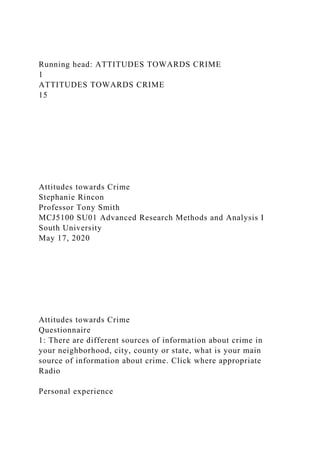 Running head: ATTITUDES TOWARDS CRIME
1
ATTITUDES TOWARDS CRIME
15
Attitudes towards Crime
Stephanie Rincon
Professor Tony Smith
MCJ5100 SU01 Advanced Research Methods and Analysis I
South University
May 17, 2020
Attitudes towards Crime
Questionnaire
1: There are different sources of information about crime in
your neighborhood, city, county or state, what is your main
source of information about crime. Click where appropriate
Radio
Personal experience
 