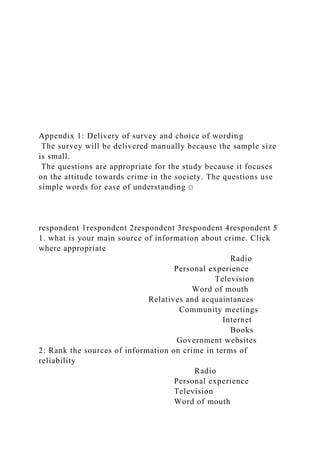 Appendix 1: Delivery of survey and choice of wording
The survey will be delivered manually because the sample size
is small.
The questions are appropriate for the study because it focuses
on the attitude towards crime in the society. The questions use
simple words for ease of understanding □
respondent 1respondent 2respondent 3respondent 4respondent 5
1. what is your main source of information about crime. Click
where appropriate
Radio
Personal experience
Television
Word of mouth
Relatives and acquaintances
Community meetings
Internet
Books
Government websites
2: Rank the sources of information on crime in terms of
reliability
Radio
Personal experience
Television
Word of mouth
 