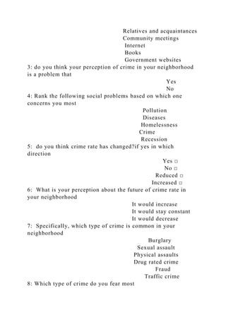 Relatives and acquaintances
Community meetings
Internet
Books
Government websites
3: do you think your perception of crime in your neighborhood
is a problem that
Yes
No
4: Rank the following social problems based on which one
concerns you most
Pollution
Diseases
Homelessness
Crime
Recession
5: do you think crime rate has changed?if yes in which
direction
Yes □
No □
Reduced □
Increased □
6: What is your perception about the future of crime rate in
your neighborhood
It would increase
It would stay constant
It would decrease
7: Specifically, which type of crime is common in your
neighborhood
Burglary
Sexual assault
Physical assaults
Drug rated crime
Fraud
Traffic crime
8: Which type of crime do you fear most
 