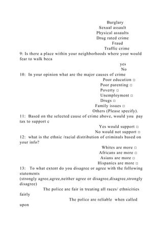 Burglary
Sexual assault
Physical assaults
Drug rated crime
Fraud
Traffic crime
9: Is there a place within your neighborhoods where your would
fear to walk beca
yes
No
10: In your opinion what are the major causes of crime
Poor education □
Poor parenting □
Poverty □
Unemployment □
Drugs □
Family issues □
Others (Please specify).
11: Based on the selected cause of crime above, would you pay
tax to support c
Yes would support □
No would not support □
12: what is the ethnic /racial distribution of criminals based on
your info?
Whites are more □
Africans are more □
Asians are more □
Hispanics are more □
13: To what extent do you disagree or agree with the following
statements
(strongly agree,agree,neither agree or disagree,disagree,strongly
disagree)
The police are fair in treating all races/ ethnicities
fairly
The police are reliable when called
upon
 