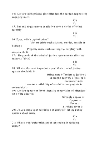 14: Do you think prisons give offenders the needed help to stop
engaging in cri
Yes
No
15. has any acquaintance or relative been a victim of crime
recently
Yes
No
16 If yes, which type of crime?
Violent crime such as; rape, murder, assault or
kidnap □
Property crime such as; forgery, burglary with
weapon, theft
17: Do you think the criminal justice system treats all crime
suspects fairly?
Yes
No
18: What is the most important aspect that criminal justice
system should do in
Bring more offenders to justice □
Speed the delivery of justice □
Prevent crime□
Increase availability of rehabilitation projects in
community □
19: Do you oppose or favor intensive supervision of offenders
who were under in
Strongly oppose □
Oppose □
Favor □
Strongly favor □
20: Do you think your perception of crime reflect the public
opinion about crime
Yes
No
21: What is your perception about sentencing in reducing
crime?
 