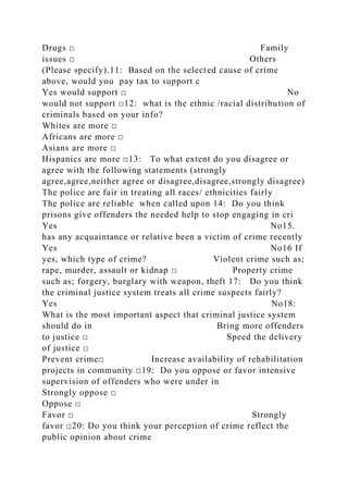 Drugs □ Family
issues □ Others
(Please specify).11: Based on the selected cause of crime
above, would you pay tax to support c
Yes would support □ No
would not support □12: what is the ethnic /racial distribution of
criminals based on your info?
Whites are more □
Africans are more □
Asians are more □
Hispanics are more □13: To what extent do you disagree or
agree with the following statements (strongly
agree,agree,neither agree or disagree,disagree,strongly disagree)
The police are fair in treating all races/ ethnicities fairly
The police are reliable when called upon 14: Do you think
prisons give offenders the needed help to stop engaging in cri
Yes No15.
has any acquaintance or relative been a victim of crime recently
Yes No16 If
yes, which type of crime? Violent crime such as;
rape, murder, assault or kidnap □ Property crime
such as; forgery, burglary with weapon, theft 17: Do you think
the criminal justice system treats all crime suspects fairly?
Yes No18:
What is the most important aspect that criminal justice system
should do in Bring more offenders
to justice □ Speed the delivery
of justice □
Prevent crime□ Increase availability of rehabilitation
projects in community □19: Do you oppose or favor intensive
supervision of offenders who were under in
Strongly oppose □
Oppose □
Favor □ Strongly
favor □20: Do you think your perception of crime reflect the
public opinion about crime
 