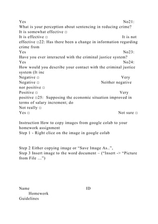 Yes No21:
What is your perception about sentencing in reducing crime?
It is somewhat effective □
It is effective □ It is not
effective □22: Has there been a change in information regarding
crime from
Yes No23:
Have you ever interacted with the criminal justice system?
Yes No24:
How would you describe your contact with the criminal justice
system (It inc
Negative □ Very
Negative □ Neither negative
nor positive □
Positive □ Very
positive □25: Supposing the economic situation improved in
terms of salary increment; do
Not really □
Yes □ Not sure □
Instruction How to copy images from google colab to your
homework assignment
Step 1 - Right clice on the image in google colab
Step 2 Either copying image or “Save Image As..”,
Step 3 Insert image to the word document – (“Insert -> “Picture
from File …”)
Name ID
Homework
Guidelines
 