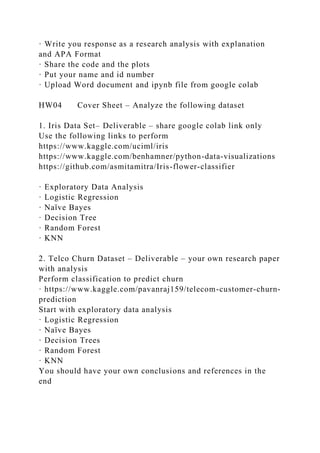 · Write you response as a research analysis with explanation
and APA Format
· Share the code and the plots
· Put your name and id number
· Upload Word document and ipynb file from google colab
HW04 Cover Sheet – Analyze the following dataset
1. Iris Data Set– Deliverable – share google colab link only
Use the following links to perform
https://www.kaggle.com/uciml/iris
https://www.kaggle.com/benhamner/python-data-visualizations
https://github.com/asmitamitra/Iris-flower-classifier
· Exploratory Data Analysis
· Logistic Regression
· Naïve Bayes
· Decision Tree
· Random Forest
· KNN
2. Telco Churn Dataset – Deliverable – your own research paper
with analysis
Perform classification to predict churn
· https://www.kaggle.com/pavanraj159/telecom-customer-churn-
prediction
Start with exploratory data analysis
· Logistic Regression
· Naïve Bayes
· Decision Trees
· Random Forest
· KNN
You should have your own conclusions and references in the
end
 