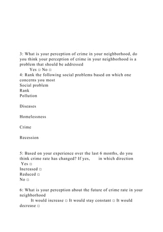 3: What is your perception of crime in your neighborhood, do
you think your perception of crime in your neighborhood is a
problem that should be addressed
Yes □ No □
4: Rank the following social problems based on which one
concerns you most
Social problem
Rank
Pollution
Diseases
Homelessness
Crime
Recession
5: Based on your experience over the last 6 months, do you
think crime rate has changed? If yes, in which direction
Yes □
Increased □
Reduced □
No □
6: What is your perception about the future of crime rate in your
neighborhood
It would increase □ It would stay constant □ It would
decrease □
 