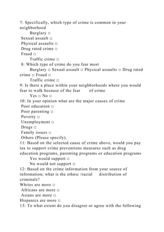 7: Specifically, which type of crime is common in your
neighborhood
Burglary □
Sexual assault □
Physical assaults □
Drug rated crime □
Fraud □
Traffic crime □
8: Which type of crime do you fear most
Burglary □ Sexual assault □ Physical assaults □ Drug rated
crime □ Fraud □
Traffic crime □
9: Is there a place within your neighborhoods where you would
fear to walk because of the fear of crime
Yes □ No □
10: In your opinion what are the major causes of crime
Poor education □
Poor parenting □
Poverty □
Unemployment □
Drugs □
Family issues □
Others (Please specify).
11: Based on the selected cause of crime above, would you pay
tax to support crime preventions measures such as drug
education programs, parenting programs or education programs
Yes would support □
No would not support □
12: Based on the crime information from your source of
information; what is the ethnic /racial distribution of
criminals?
Whites are more □
Africans are more □
Asians are more □
Hispanics are more □
13: To what extent do you disagree or agree with the following
 