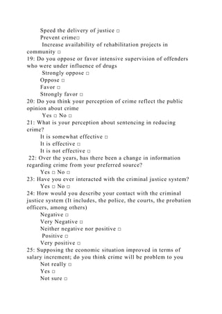 Speed the delivery of justice □
Prevent crime□
Increase availability of rehabilitation projects in
community □
19: Do you oppose or favor intensive supervision of offenders
who were under influence of drugs
Strongly oppose □
Oppose □
Favor □
Strongly favor □
20: Do you think your perception of crime reflect the public
opinion about crime
Yes □ No □
21: What is your perception about sentencing in reducing
crime?
It is somewhat effective □
It is effective □
It is not effective □
22: Over the years, has there been a change in information
regarding crime from your preferred source?
Yes □ No □
23: Have you ever interacted with the criminal justice system?
Yes □ No □
24: How would you describe your contact with the criminal
justice system (It includes, the police, the courts, the probation
officers, among others)
Negative □
Very Negative □
Neither negative nor positive □
Positive □
Very positive □
25: Supposing the economic situation improved in terms of
salary increment; do you think crime will be problem to you
Not really □
Yes □
Not sure □
 