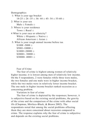 Demographics
1: What is your age bracket
18-25 □ 26 -35 □ 36- 44 □ 45- 54 □ 55-60 □
2: What is your sex
Male □ Female □
3: Where is your residence
Town □ Rural □
4 What is your race or ethnicity?
White □ Hispanic □ Native □
African American □ Asian □
5: What is your rough annual income before tax
$1000 -5000 □
$5001-10000 □
$10001-20000 □
$20001- 30000 □
$30000- 40001 □
Fear of Crime
The fear of crime is highest among women of relatively
higher income; it is lowest among men of relatively low income.
On the 5 respondents, 2 were females while three were males,
the two females and one male were in higher income bracket,
while the two males were in relatively lower income bracket.
The one male in higher income bracket ranked recession as a
concerning problem.
Variation in fear of crime
The fear of crime is depicted by the responses; however, it
is subjective based on the existing social problems, the gravity
of the crime and the comparison of the crime with other social
ills (Chapman, Mirrlees-Black, & Brawn 2002). The
respondents noted that among the social problems affecting
them they are more concerned about recession compared to
crime. The response explains why the fear of crime is subjective
and depends on the existing social problems.
 