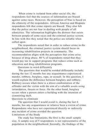When crime is isolated from other social ills, the
respondents feel that the sources of information are biased
against some races. However, the perception of bias is based on
the ethnicity of the respondents. African America and Hispanic
respondents felt that crime reports are biased. They also felt
that the police are not fear in dealing with people of all
ethnicities. The information highlights the distrust that exists
between people of some races and the criminal justice system.
In line with this they noted that the police are reliable when
called upon.
The respondents noted that in order to reduce crime in the
neighborhood, the criminal justice system should focus on
increasing rehabilitation projects in community. The
recommendation aligns with the perception that crime arise
because of drug abuse. 80 % of respondents noted that they
would pay tax to support programs that reduce crime such as
education and drug rehabilitation programs.
Questions to word differently
The questions that would be worded differently include;
during the last 12 months has any acquaintance experienced
murder, robbery, burglary, rape, or assault. In this question, I
would explain the difference between burglary and robbery.
Robbery occurs when there is a direct confrontation of the
offender and the victim with the aim of a valuable assets using
intimidation, threats or force. On the other hand, burglary
occurs when a person enters a building with the intention of
committing theft.
Questions to eliminate
The question that I would avoid is; during the last 6
months, has any acquaintance or relative been a victim of crime.
Respondents who have not experienced directly or indirectly
any incident of crime avoided the question.
Limitations of the Study
The study has limitations; the first is the small sample
size. A sample size of 5 respondents is not representative of the
population in the neighborhood. Secondly, the findings of the
 