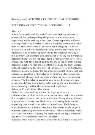 Running head: ATTORNEY CLIENT ETHICAL DECISIONS
1
ATTORNEY CLIENT ETHICAL DECISIONS 7
Abstract
A brief discussion of the ethical decision making process is
presented for understanding the process an attorney may
experience while making a decision. Court appointed defense
attorneys will face a series of ethical decision conundrums that
will test the cornerstone of the member’s integrity. A brief
discussion on ethical decision making, theory associated with
decisions, and overall applicability to the decision making of
the attorney. An example and discussion of using the normative
decision model within the legal team organizational decision is
presented, with the goal of adding theory to the overall ethical
decision. Each attorney must continue to make the right choices
without sacrificing the integrity of the case or client. Collective
decision making requires the legal team to build on internal and
external acquisition of knowledge to build on ideas concepts,
fundamental change, and progress within the decision-making
process. The knowledge acquired can be used to explore new
processes, diffuse unwanted results, and apply new knowledge
to methodology within the member and legal case.
Attorney Client Ethical Decisions
Ethical decision making within the legal system is a
collaboration of choices that each lawyer must make to maintain
the integrity of each court case and client. Many times, defense
lawyers have clients that disclose incriminating information
regarding case details and other criminal acts. Each lawyer
must decide how to defend members that admit levels of guilt
without sacrificing the laws of the land. Ethical decisions have
a vital role in understanding the meaning of the legal decisions
and the effect decisions have on the client.
Lawyers must understand their decisions to defend a client can
 