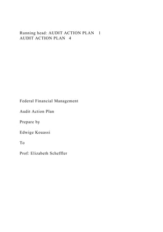 Running head: AUDIT ACTION PLAN 1
AUDIT ACTION PLAN 4
Federal Financial Management
Audit Action Plan
Prepare by
Edwige Kouassi
To
Prof: Elizabeth Scheffler
 