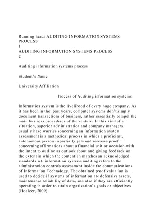Running head: AUDITING INFORMATION SYSTEMS
PROCESS
1
AUDITING INFORMATION SYSTEMS PROCESS
2
Auditing information systems process
Student’s Name
University Affiliation
Process of Auditing information systems
Information system is the livelihood of every huge company. As
it has been in the past years, computer systems don’t simply
document transactions of business, rather essentially compel the
main business procedures of the venture. In this kind of a
situation, superior administration and company managers
usually have worries concerning an information system.
assessment is a methodical process in which a proficient,
autonomous person impartially gets and assesses proof
concerning affirmations about a financial unit or occasion with
the intent to outline an outlook about and giving feedback on
the extent in which the contention matches an acknowledged
standards set. information systems auditing refers to the
administration controls assessment inside the communications
of Information Technology. The obtained proof valuation is
used to decide if systems of information are defensive assets,
maintenance reliability of data, and also if they are efficiently
operating in order to attain organization’s goals or objectives
(Hoelzer, 2009).
 
