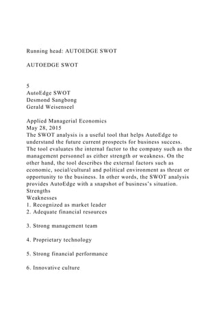 Running head: AUTOEDGE SWOT
AUTOEDGE SWOT
5
AutoEdge SWOT
Desmond Sangbong
Gerald Weisenseel
Applied Managerial Economics
May 28, 2015
The SWOT analysis is a useful tool that helps AutoEdge to
understand the future current prospects for business success.
The tool evaluates the internal factor to the company such as the
management personnel as either strength or weakness. On the
other hand, the tool describes the external factors such as
economic, social/cultural and political environment as threat or
opportunity to the business. In other words, the SWOT analysis
provides AutoEdge with a snapshot of business’s situation.
Strengths
Weaknesses
1. Recognized as market leader
2. Adequate financial resources
3. Strong management team
4. Proprietary technology
5. Strong financial performance
6. Innovative culture
 