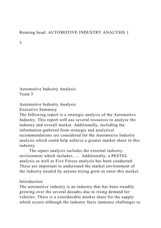 Running head: AUTOMOTIVE INDUSTRY ANALYSIS 1
3
Automotive Industry Analysis
Team 5
Automotive Industry Analysis
Executive Summary
The following report is a strategic analysis of the Automotive
Industry. This report will use several resources to analyze the
industry and overall market. Additionally, including the
information gathered from strategic and analytical
recommendations are considered for the Automotive Industry
analysis which could help achieve a greater market share in this
industry.
The report analysis includes the external industry
environment which includes, …. Additionally, a PESTEL
analysis as well as Five Forces analysis has been conducted.
These are important to understand the market environment of
the industry needed by anyone trying grow or enter this market.
Introduction
The automotive industry is an industry that has been steadily
growing over the several decades due to rising demand for
vehicles. There is a considerable market share for the supply
which occurs although the industry faces immense challenges to
 
