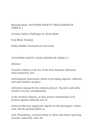 Running Head: AVIATION SAFETY CHALLENGES IN
AFRICA 1
Aviation Safety Challenges in Africa Draft
Ivan Brian Temanju
Embry-Riddle Aeronautical University
AVIATION SAFETY CHALLENGES IN AFRICA 2
Abstract
Aviation remains to be one of the most dynamic industries,
often marked by new
technological innovations aimed at providing superior, efficient,
safe and seamless airspace
utilization among the key industry players. Security and safety
remain to be key considerations
in the aviation industry, as they protect international civil
aviation against unlawful acts of
intrusion that may negatively impose on the passengers, airline
crew and the general public as
well. Nonetheless, aviation safety in Africa has been a growing
concern, especially since the
 