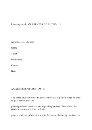 Running head: AWARENESS OF AUTISM 1
Awareness of Autism
Name
Tutor
Institution
Course
Date
AWARENESS OF AUTISM 2
The main objective was to assess the existing knowledge as well
as perception that the
primary school teachers had regarding autism. Therefore, the
study was conducted in both the
private and the public schools in Pakistan. Basically, autism is a
 
