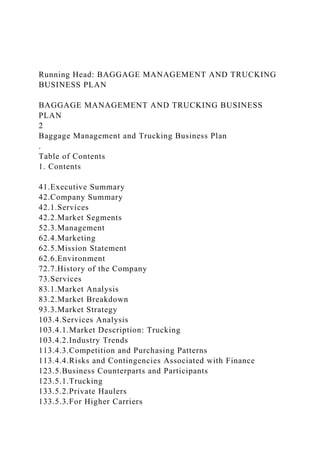 Running Head: BAGGAGE MANAGEMENT AND TRUCKING
BUSINESS PLAN
BAGGAGE MANAGEMENT AND TRUCKING BUSINESS
PLAN
2
Baggage Management and Trucking Business Plan
.
Table of Contents
1. Contents
41.Executive Summary
42.Company Summary
42.1.Services
42.2.Market Segments
52.3.Management
62.4.Marketing
62.5.Mission Statement
62.6.Environment
72.7.History of the Company
73.Services
83.1.Market Analysis
83.2.Market Breakdown
93.3.Market Strategy
103.4.Services Analysis
103.4.1.Market Description: Trucking
103.4.2.Industry Trends
113.4.3.Competition and Purchasing Patterns
113.4.4.Risks and Contingencies Associated with Finance
123.5.Business Counterparts and Participants
123.5.1.Trucking
133.5.2.Private Haulers
133.5.3.For Higher Carriers
 