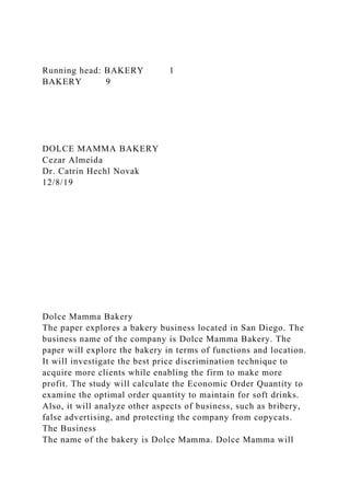 Running head: BAKERY 1
BAKERY 9
DOLCE MAMMA BAKERY
Cezar Almeida
Dr. Catrin Hechl Novak
12/8/19
Dolce Mamma Bakery
The paper explores a bakery business located in San Diego. The
business name of the company is Dolce Mamma Bakery. The
paper will explore the bakery in terms of functions and location.
It will investigate the best price discrimination technique to
acquire more clients while enabling the firm to make more
profit. The study will calculate the Economic Order Quantity to
examine the optimal order quantity to maintain for soft drinks.
Also, it will analyze other aspects of business, such as bribery,
false advertising, and protecting the company from copycats.
The Business
The name of the bakery is Dolce Mamma. Dolce Mamma will
 