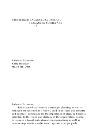 Running Head: BALANCED SCORECARD
1BALANCED SCORECARD
7
Balanced Scorecard
Kerry Bolander
March 4th, 2016
Balanced Scorecard
The balanced scorecard is a strategic planning as well as
management system that is widely used in business and industry
and nonprofit companies for the importance of aligning business
activities to the vision and strategy of the organization in order
to improve internal and external communications as well as
monitor organization performance against strategic goals.
 